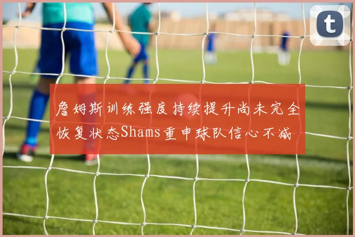 詹姆斯训练强度持续提升尚未完全恢复状态Shams重申球队信心不减