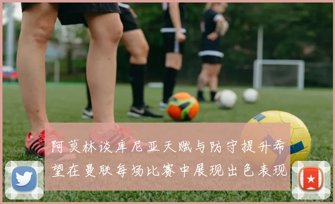 阿莫林谈库尼亚天赋与防守提升希望在曼联每场比赛中展现出色表现