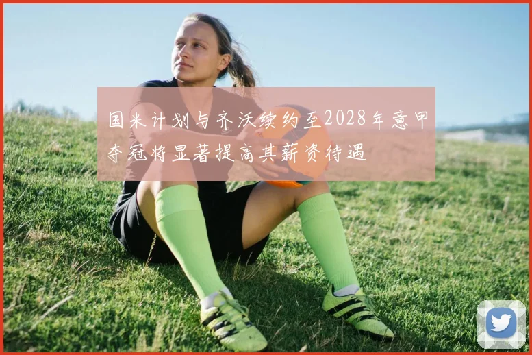 国米计划与齐沃续约至2028年意甲夺冠将显著提高其薪资待遇