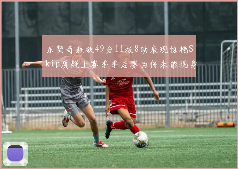 东契奇狂砍49分11板8助表现惊艳Skip质疑上赛季季后赛为何未能现身