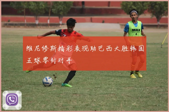 维尼修斯精彩表现助巴西大胜韩国五球零封对手