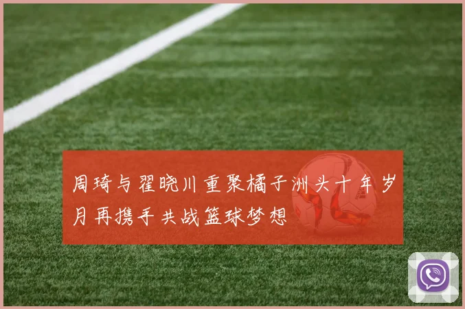周琦与翟晓川重聚橘子洲头十年岁月再携手共战篮球梦想