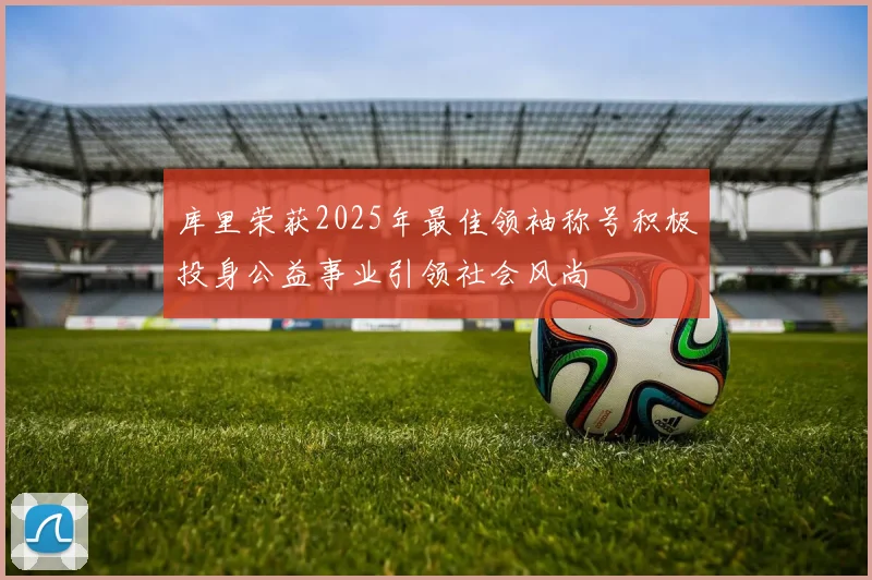 库里荣获2025年最佳领袖称号积极投身公益事业引领社会风尚