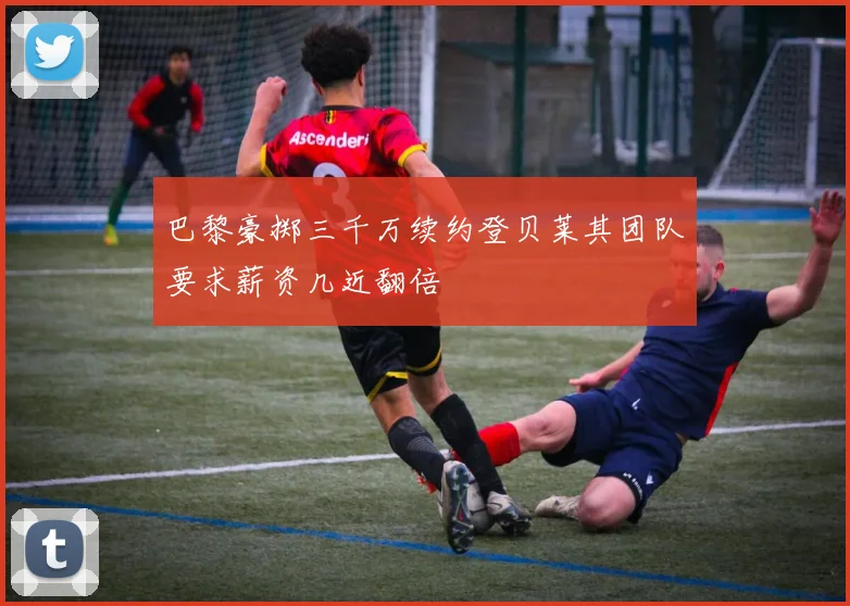 巴黎豪掷三千万续约登贝莱其团队要求薪资几近翻倍