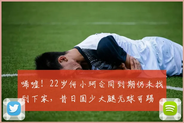 唏嘘！22岁何小珂合同到期仍未找到下家，昔日国少大腿无球可踢