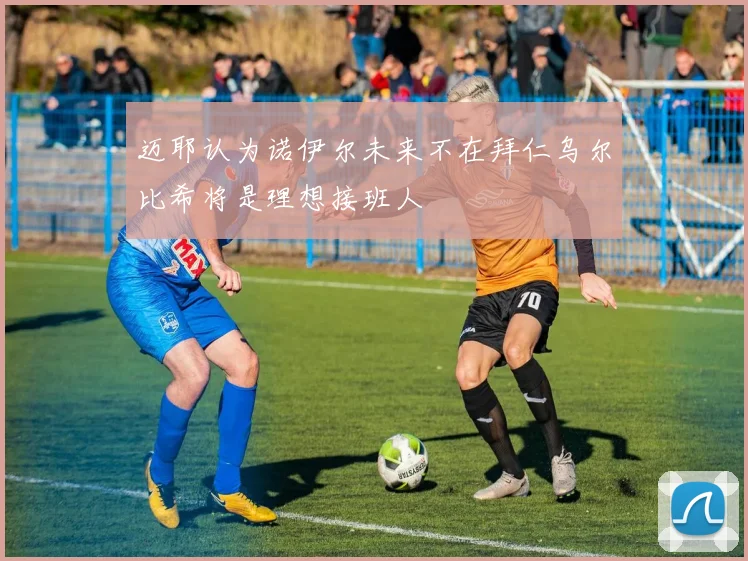 迈耶认为诺伊尔未来不在拜仁乌尔比希将是理想接班人