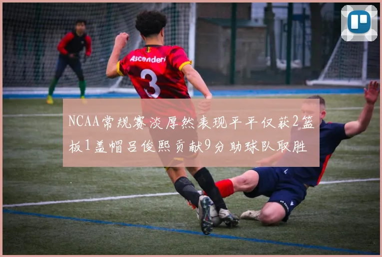 NCAA常规赛淡厚然表现平平仅获2篮板1盖帽吕俊熙贡献9分助球队取胜