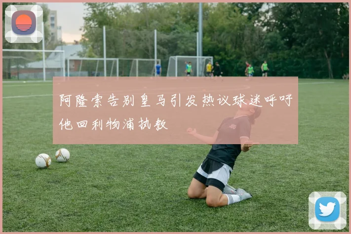 阿隆索告别皇马引发热议球迷呼吁他回利物浦执教