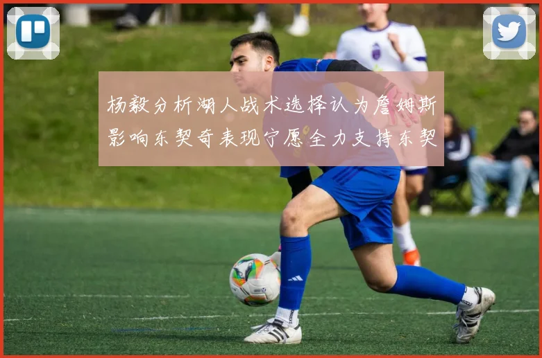 杨毅分析湖人战术选择认为詹姆斯影响东契奇表现宁愿全力支持东契奇