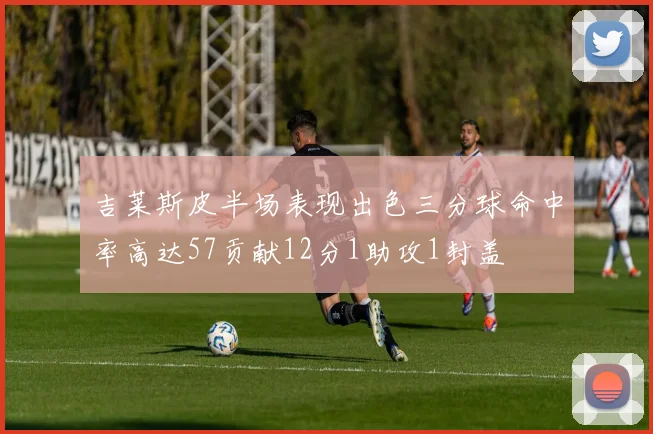 吉莱斯皮半场表现出色三分球命中率高达57贡献12分1助攻1封盖