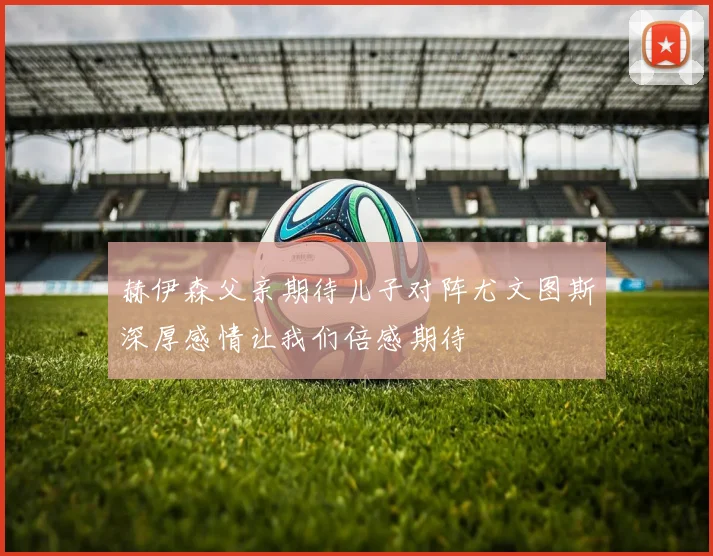 赫伊森父亲期待儿子对阵尤文图斯深厚感情让我们倍感期待